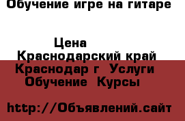 Обучение игре на гитаре › Цена ­ 400 - Краснодарский край, Краснодар г. Услуги » Обучение. Курсы   